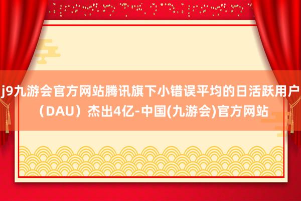 j9九游会官方网站腾讯旗下小错误平均的日活跃用户（DAU）杰出4亿-中国(九游会)官方网站