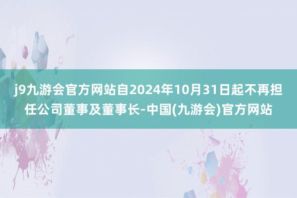 j9九游会官方网站自2024年10月31日起不再担任公司董事及董事长-中国(九游会)官方网站