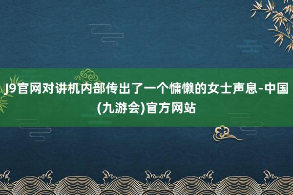 J9官网对讲机内部传出了一个慵懒的女士声息-中国(九游会)官方网站