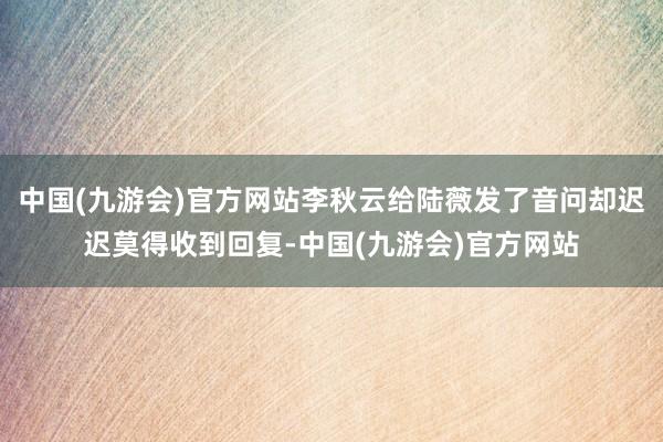 中国(九游会)官方网站李秋云给陆薇发了音问却迟迟莫得收到回复-中国(九游会)官方网站