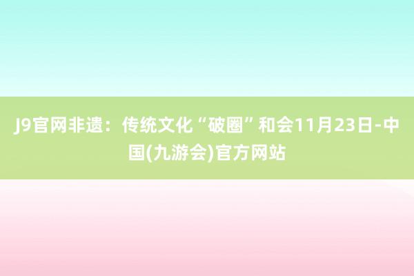 J9官网非遗：传统文化“破圈”和会11月23日-中国(九游会)官方网站