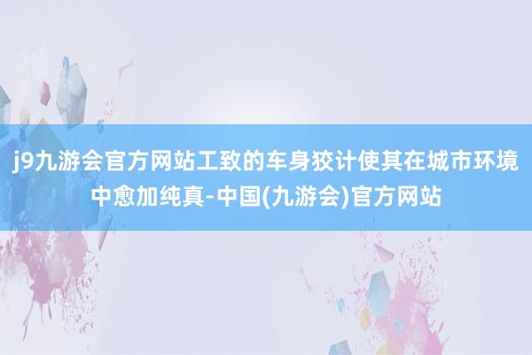 j9九游会官方网站工致的车身狡计使其在城市环境中愈加纯真-中国(九游会)官方网站