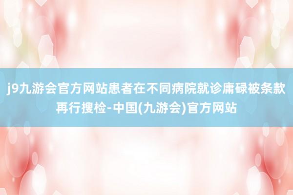 j9九游会官方网站患者在不同病院就诊庸碌被条款再行搜检-中国(九游会)官方网站