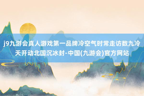 j9九游会真人游戏第一品牌冷空气时常走访数九冷天开动北国沉冰封-中国(九游会)官方网站