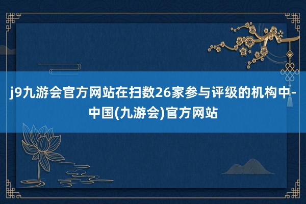 j9九游会官方网站在扫数26家参与评级的机构中-中国(九游会)官方网站