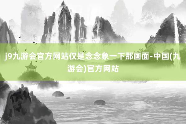 j9九游会官方网站仅是念念象一下那画面-中国(九游会)官方网站