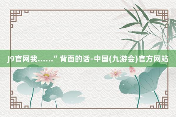 J9官网我......”背面的话-中国(九游会)官方网站