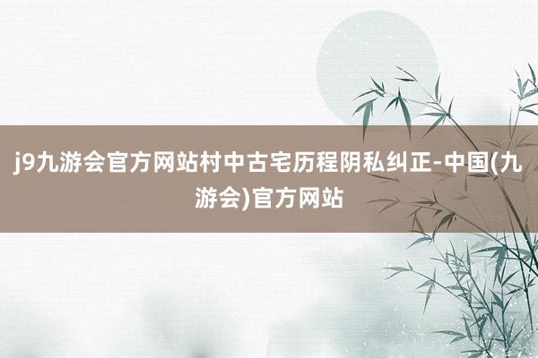 j9九游会官方网站村中古宅历程阴私纠正-中国(九游会)官方网站