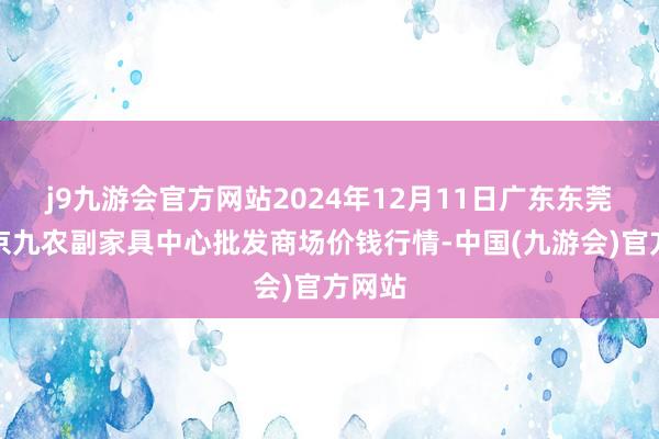 j9九游会官方网站2024年12月11日广东东莞市大京九农副家具中心批发商场价钱行情-中国(九游会)官方网站