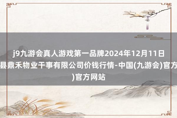 j9九游会真人游戏第一品牌2024年12月11日师宗县鼎禾物业干事有限公司价钱行情-中国(九游会)官方网站