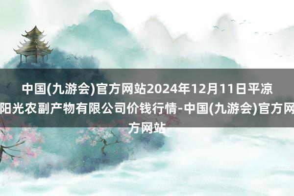 中国(九游会)官方网站2024年12月11日平凉新阳光农副产物有限公司价钱行情-中国(九游会)官方网站