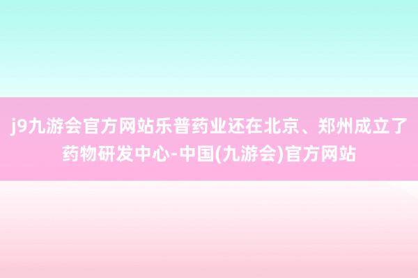 j9九游会官方网站乐普药业还在北京、郑州成立了药物研发中心-中国(九游会)官方网站