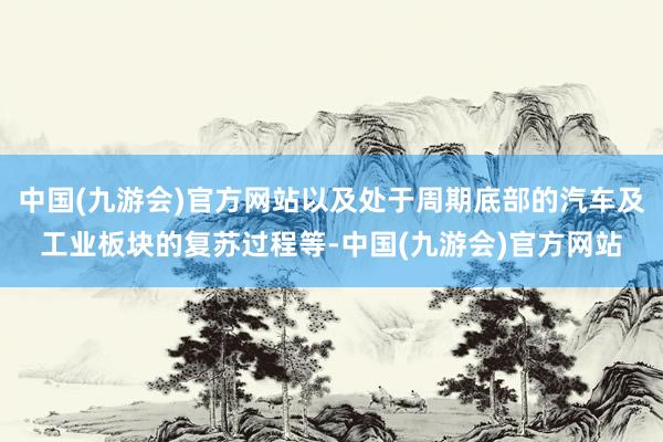 中国(九游会)官方网站以及处于周期底部的汽车及工业板块的复苏过程等-中国(九游会)官方网站