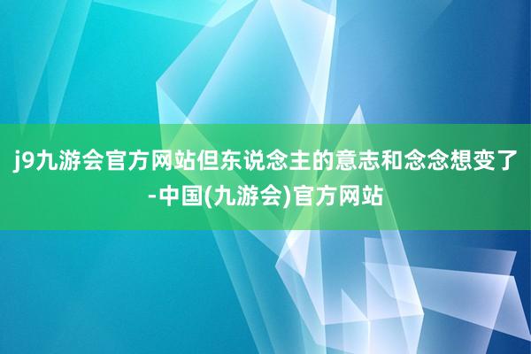 j9九游会官方网站但东说念主的意志和念念想变了-中国(九游会)官方网站