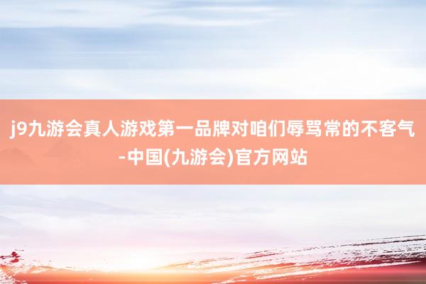 j9九游会真人游戏第一品牌对咱们辱骂常的不客气-中国(九游会)官方网站