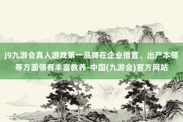 j9九游会真人游戏第一品牌在企业措置、出产本领等方面领有丰富教养-中国(九游会)官方网站