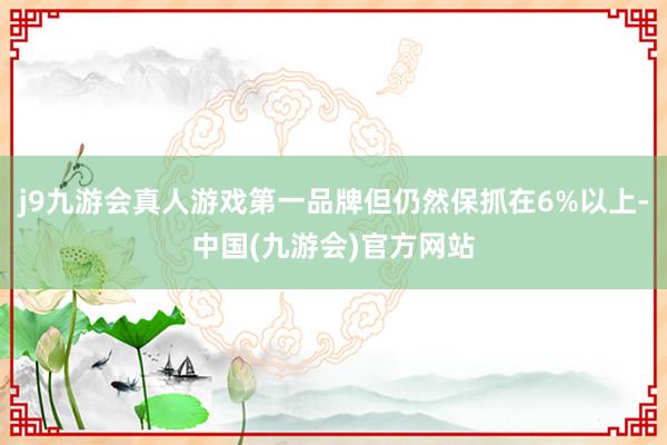 j9九游会真人游戏第一品牌但仍然保抓在6%以上-中国(九游会)官方网站