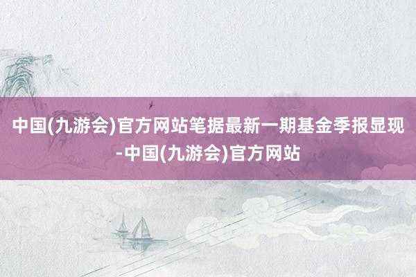 中国(九游会)官方网站笔据最新一期基金季报显现-中国(九游会)官方网站