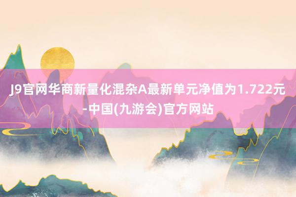 J9官网华商新量化混杂A最新单元净值为1.722元-中国(九游会)官方网站