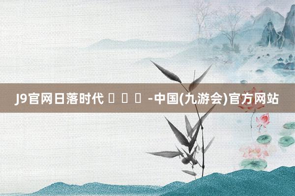 J9官网日落时代 ​​​-中国(九游会)官方网站