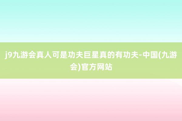 j9九游会真人可是功夫巨星真的有功夫-中国(九游会)官方网站