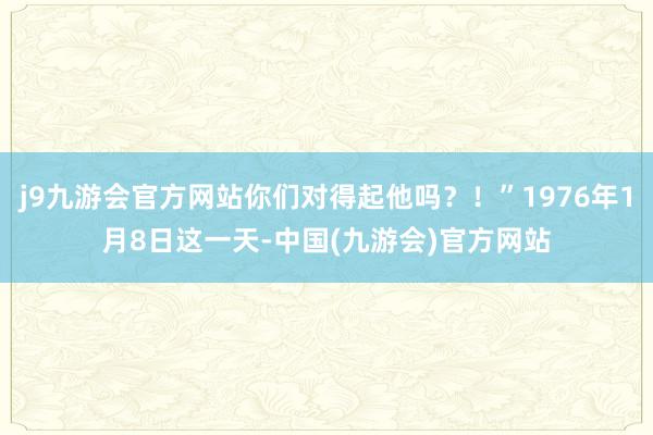 j9九游会官方网站你们对得起他吗？！”1976年1月8日这一天-中国(九游会)官方网站