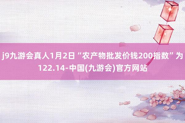 j9九游会真人1月2日“农产物批发价钱200指数”为122.14-中国(九游会)官方网站