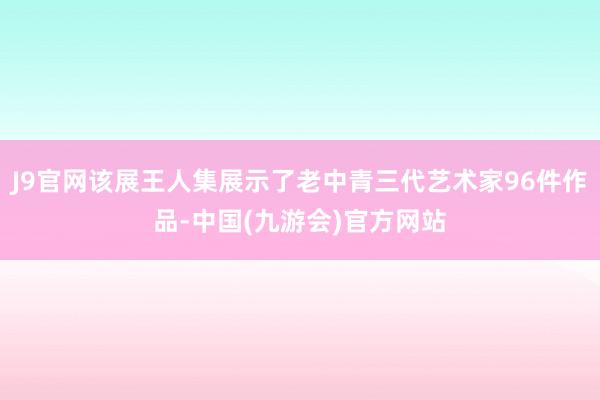 J9官网该展王人集展示了老中青三代艺术家96件作品-中国(九游会)官方网站