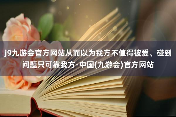 j9九游会官方网站从而以为我方不值得被爱、碰到问题只可靠我方-中国(九游会)官方网站