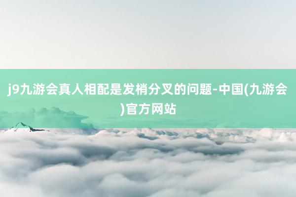 j9九游会真人相配是发梢分叉的问题-中国(九游会)官方网站