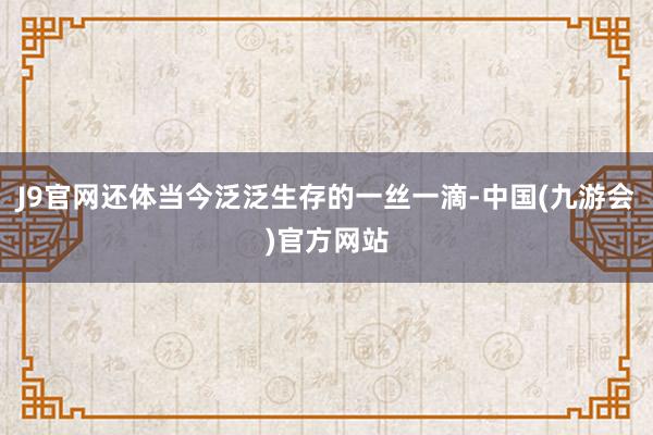 J9官网还体当今泛泛生存的一丝一滴-中国(九游会)官方网站