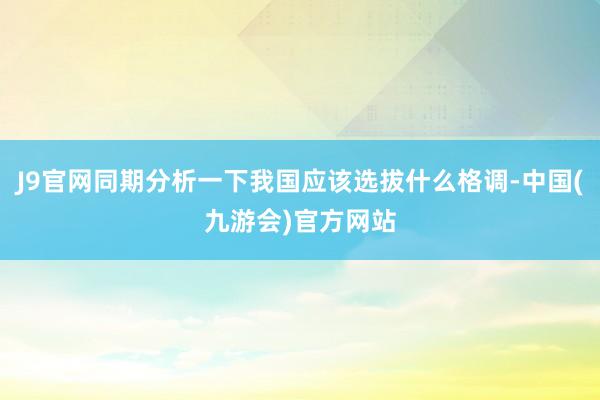 J9官网同期分析一下我国应该选拔什么格调-中国(九游会)官方网站