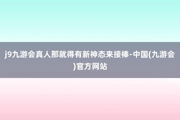 j9九游会真人那就得有新神态来接棒-中国(九游会)官方网站