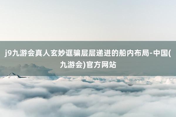 j9九游会真人玄妙诓骗层层递进的船内布局-中国(九游会)官方网站
