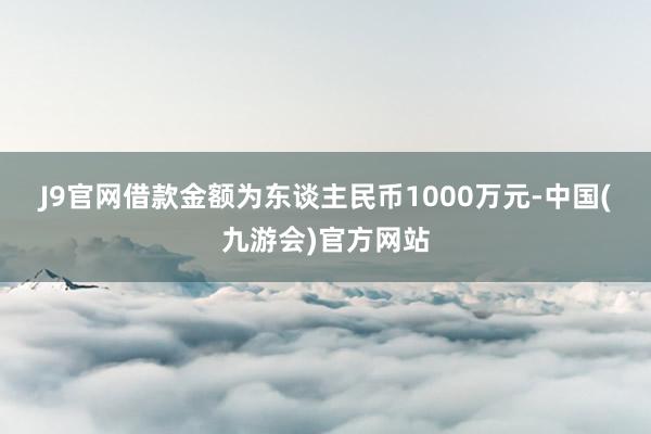 J9官网　　借款金额为东谈主民币1000万元-中国(九游会)官方网站