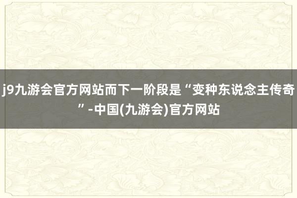 j9九游会官方网站而下一阶段是“变种东说念主传奇”-中国(九游会)官方网站