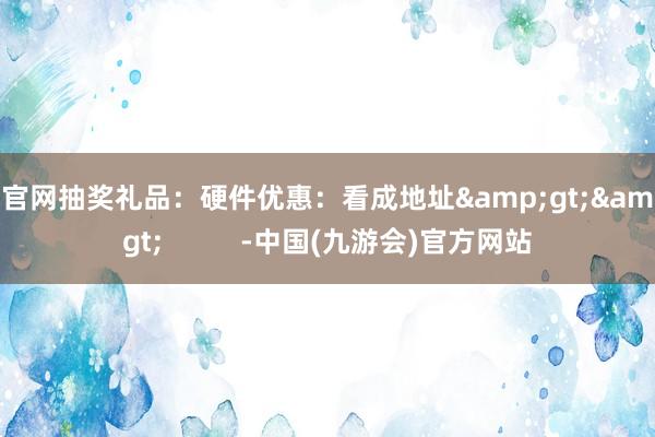 J9官网抽奖礼品：硬件优惠：看成地址&gt;&gt;          -中国(九游会)官方网站