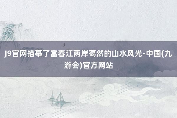 J9官网描摹了富春江两岸蔼然的山水风光-中国(九游会)官方网站