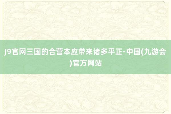 J9官网三国的合营本应带来诸多平正-中国(九游会)官方网站