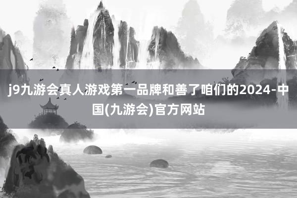 j9九游会真人游戏第一品牌和善了咱们的2024-中国(九游会)官方网站