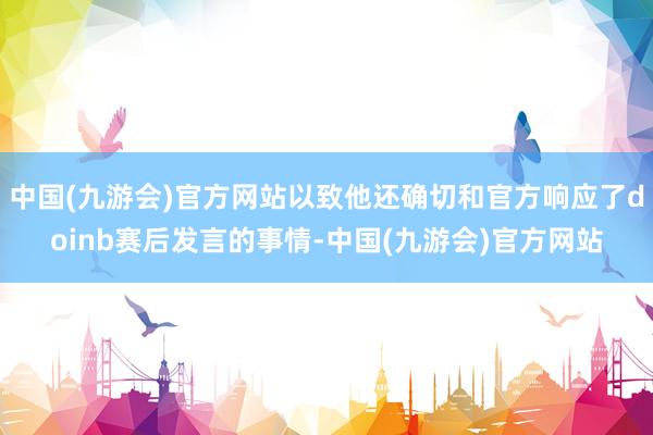 中国(九游会)官方网站以致他还确切和官方响应了doinb赛后发言的事情-中国(九游会)官方网站
