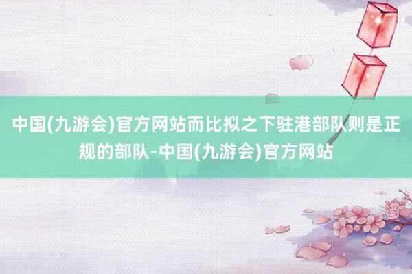 中国(九游会)官方网站而比拟之下驻港部队则是正规的部队-中国(九游会)官方网站