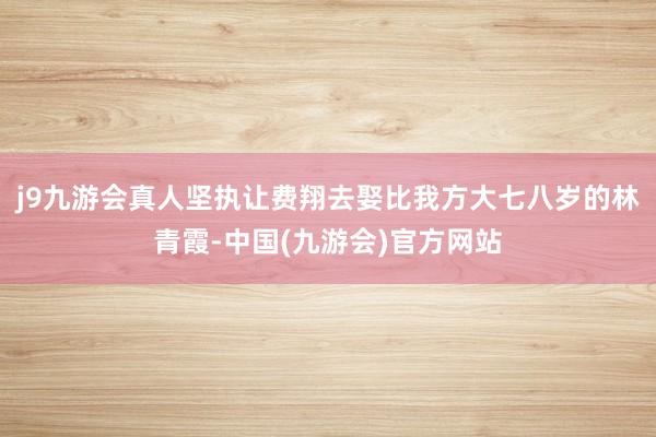 j9九游会真人坚执让费翔去娶比我方大七八岁的林青霞-中国(九游会)官方网站