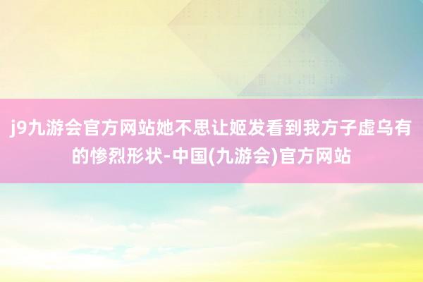 j9九游会官方网站她不思让姬发看到我方子虚乌有的惨烈形状-中国(九游会)官方网站