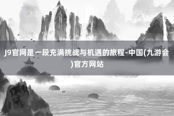 J9官网是一段充满挑战与机遇的旅程-中国(九游会)官方网站