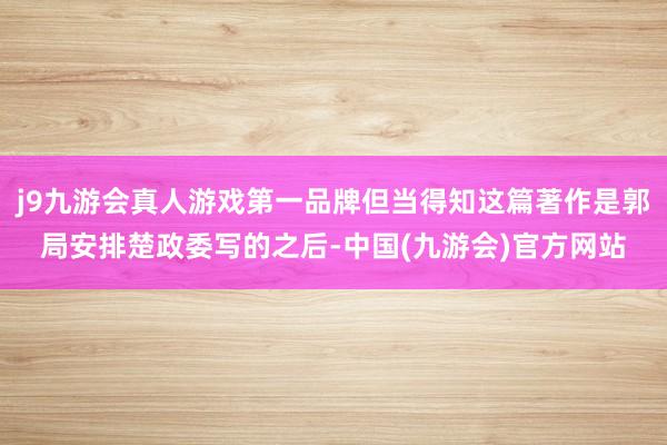 j9九游会真人游戏第一品牌但当得知这篇著作是郭局安排楚政委写的之后-中国(九游会)官方网站