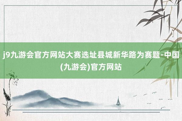 j9九游会官方网站大赛选址县城新华路为赛题-中国(九游会)官方网站