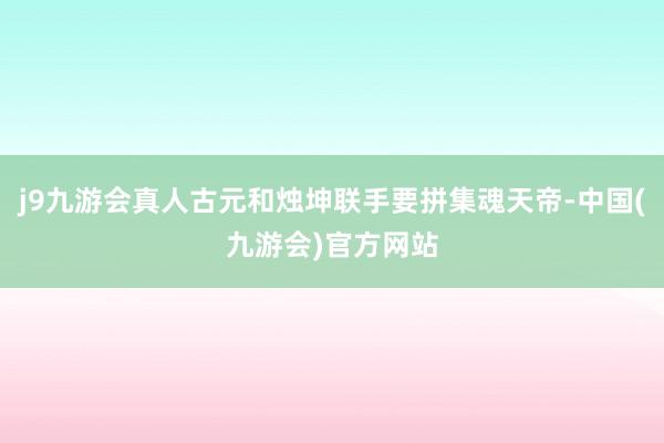 j9九游会真人古元和烛坤联手要拼集魂天帝-中国(九游会)官方网站