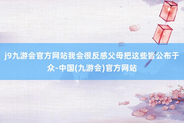 j9九游会官方网站我会很反感父母把这些皆公布于众-中国(九游会)官方网站