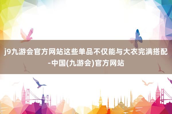 j9九游会官方网站这些单品不仅能与大衣完满搭配-中国(九游会)官方网站